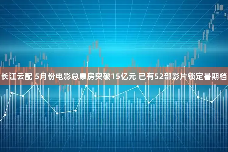 长江云配 5月份电影总票房突破15亿元 已有52部影片锁定暑期档