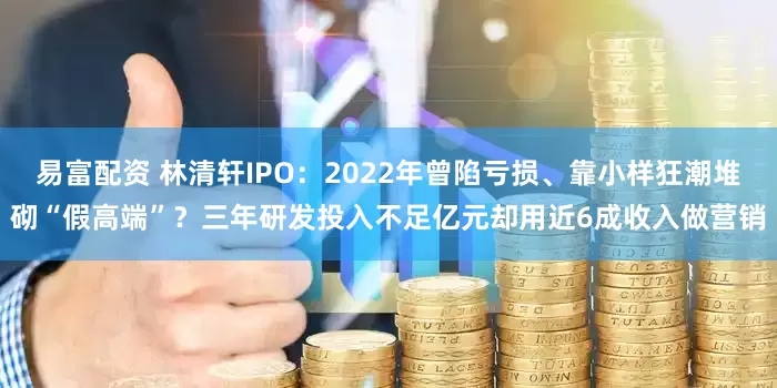 易富配资 林清轩IPO：2022年曾陷亏损、靠小样狂潮堆砌“假高端”？三年研发投入不足亿元却用近6成收入做营销