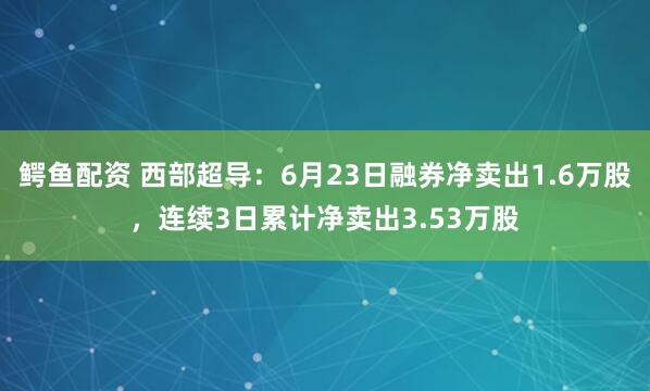 鳄鱼配资 西部超导：6月23日融券净卖出1.6万股，连续3日累计净卖出3.53万股