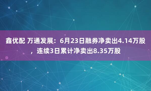 鑫优配 万通发展：6月23日融券净卖出4.14万股，连续3日累计净卖出8.35万股