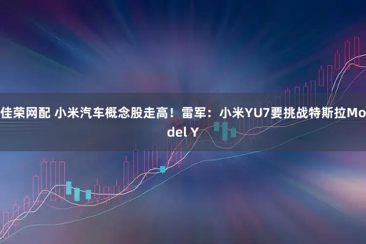 佳荣网配 小米汽车概念股走高！雷军：小米YU7要挑战特斯拉Model Y