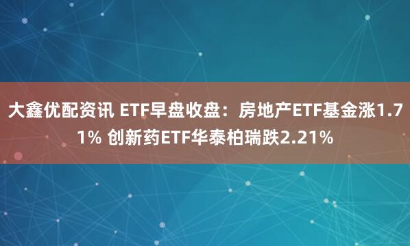 大鑫优配资讯 ETF早盘收盘：房地产ETF基金涨1.71% 创新药ETF华泰柏瑞跌2.21%