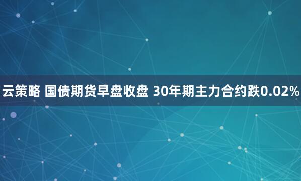 云策略 国债期货早盘收盘 30年期主力合约跌0.02%