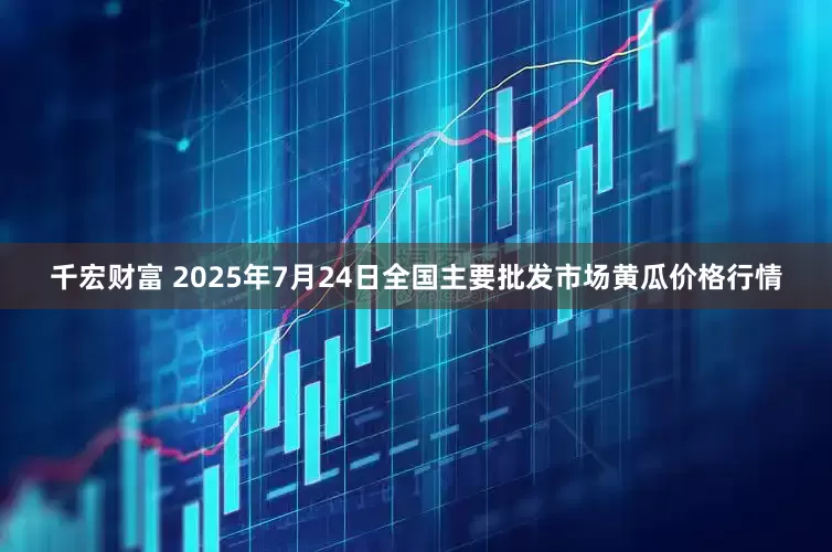 千宏财富 2025年7月24日全国主要批发市场黄瓜价格行情