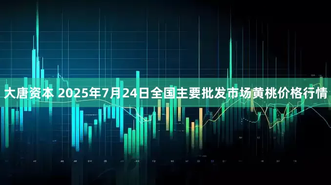 大唐资本 2025年7月24日全国主要批发市场黄桃价格行情