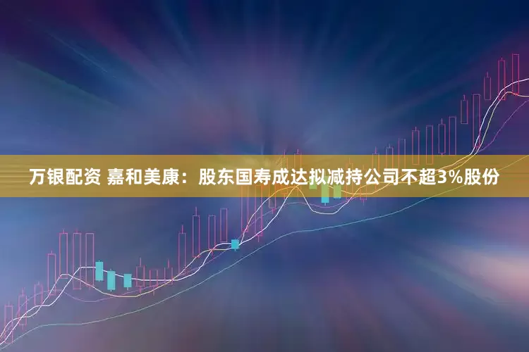万银配资 嘉和美康：股东国寿成达拟减持公司不超3%股份