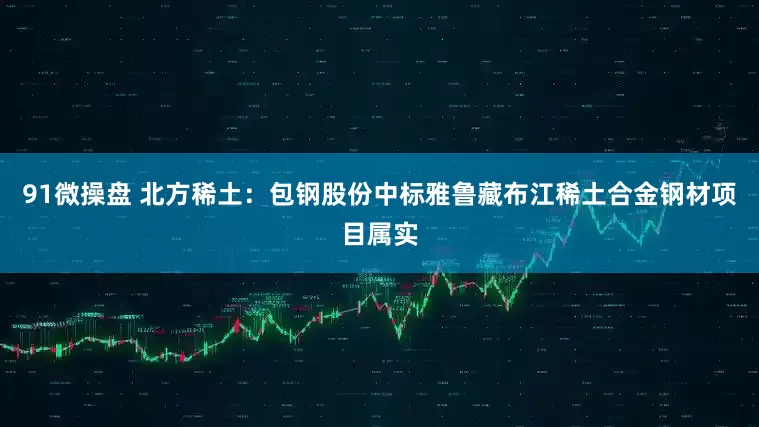 91微操盘 北方稀土：包钢股份中标雅鲁藏布江稀土合金钢材项目属实