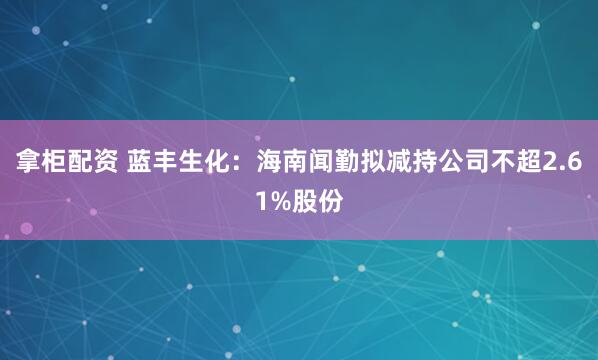 拿柜配资 蓝丰生化：海南闻勤拟减持公司不超2.61%股份