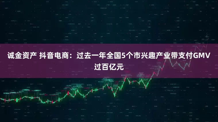 诚金资产 抖音电商：过去一年全国5个市兴趣产业带支付GMV过百亿元