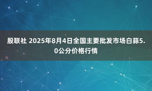 股联社 2025年8月4日全国主要批发市场白蒜5.0公分价格行情