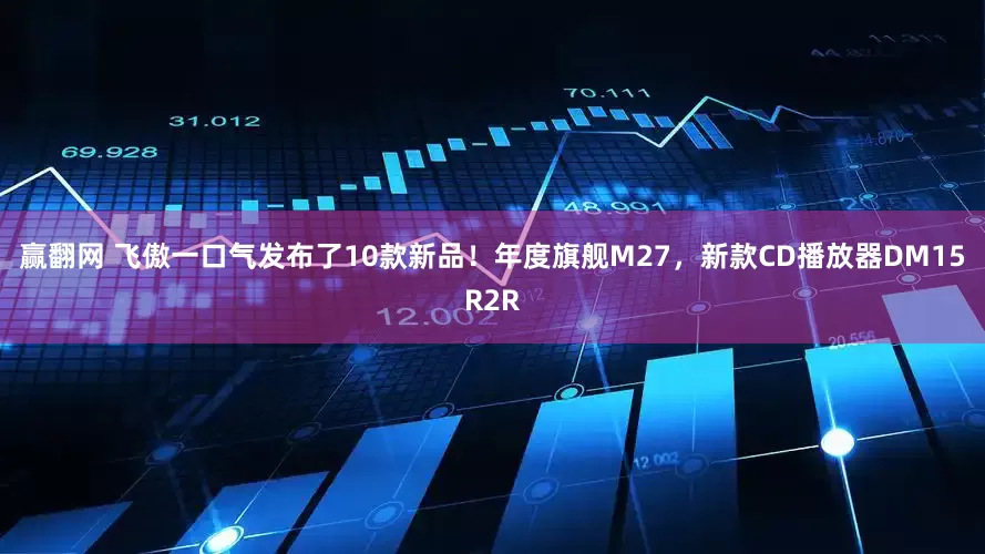 赢翻网 飞傲一口气发布了10款新品！年度旗舰M27，新款CD播放器DM15R2R