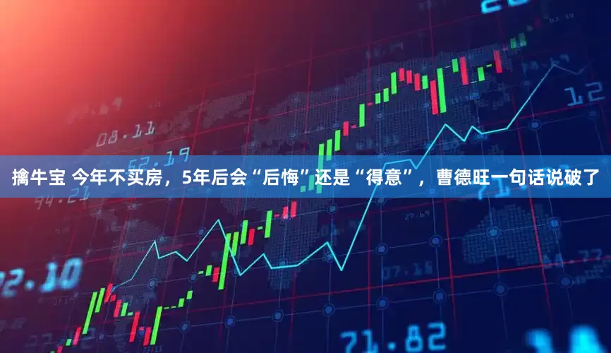 擒牛宝 今年不买房，5年后会“后悔”还是“得意”，曹德旺一句话说破了