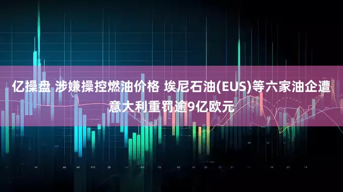 亿操盘 涉嫌操控燃油价格 埃尼石油(EUS)等六家油企遭意大利重罚逾9亿欧元