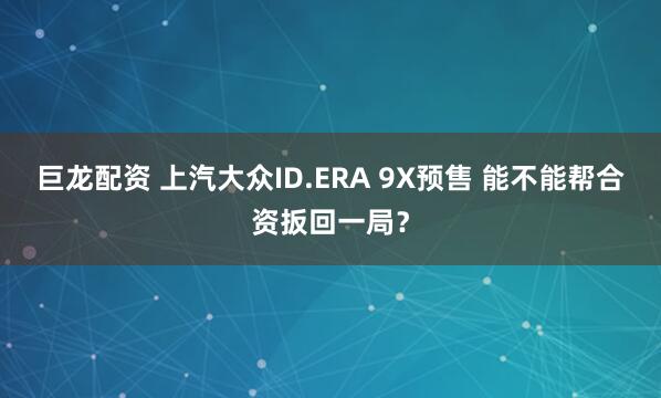 巨龙配资 上汽大众ID.ERA 9X预售 能不能帮合资扳回一局？