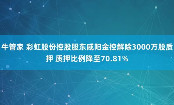牛管家 彩虹股份控股股东咸阳金控解除3000万股质押 质押比例降至70.81%